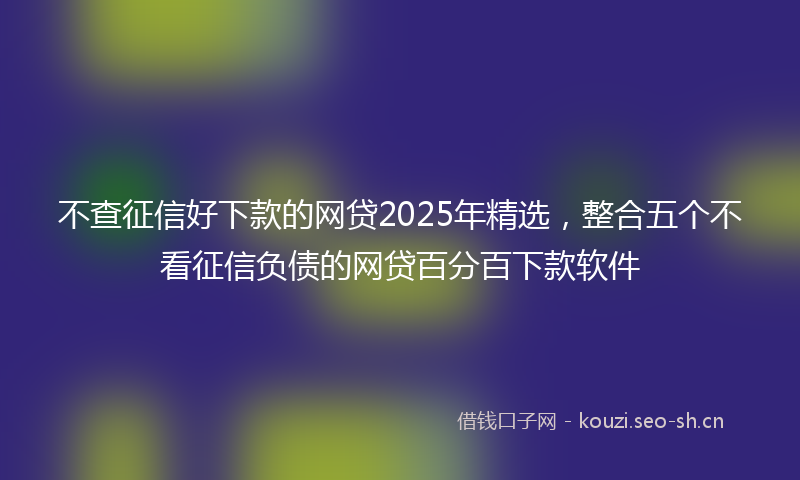 不查征信好下款的网贷2025年精选，整合五个不看征信负债的网贷百分百下款软件