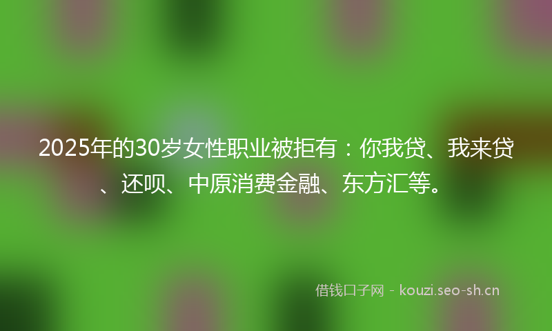 2025年的30岁女性职业被拒有：你我贷、我来贷、还呗、中原消费金融、东方汇等。