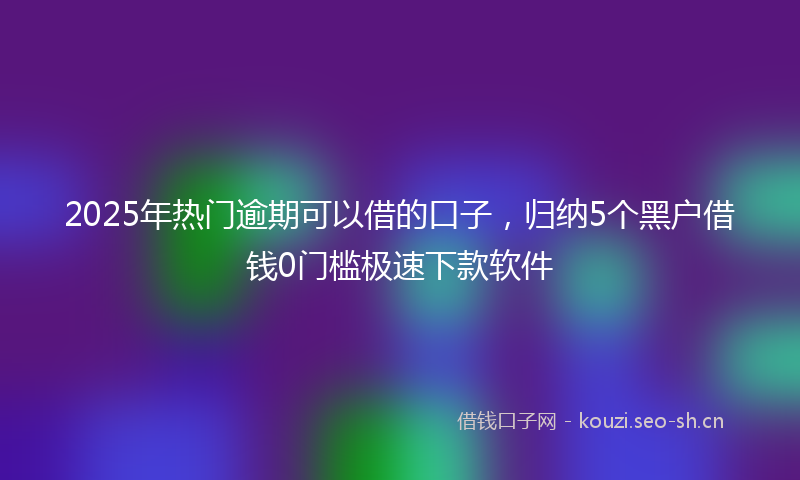 2025年热门逾期可以借的口子，归纳5个黑户借钱0门槛极速下款软件