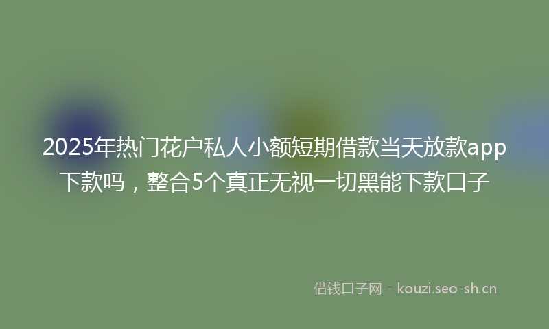 2025年热门花户私人小额短期借款当天放款app下款吗，整合5个真正无视一切黑能下款口子