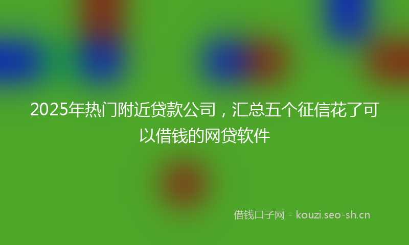 2025年热门附近贷款公司，汇总五个征信花了可以借钱的网贷软件