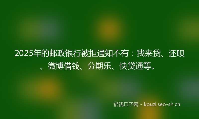 2025年的邮政银行被拒通知不有：我来贷、还呗、微博借钱、分期乐、快贷通等。