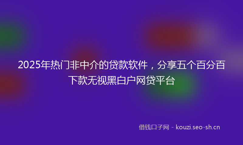 2025年热门非中介的贷款软件，分享五个百分百下款无视黑白户网贷平台