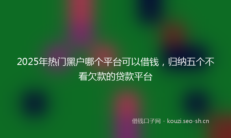 2025年热门黑户哪个平台可以借钱,归纳五个不看欠款的贷款平台