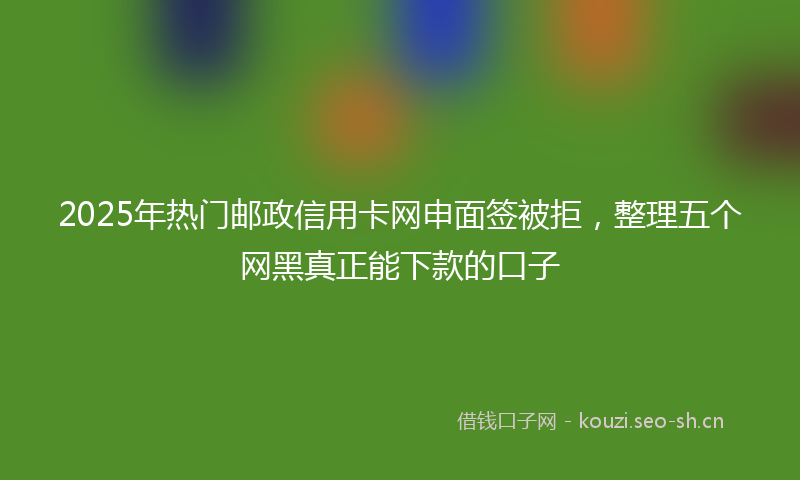 2025年热门邮政信用卡网申面签被拒，整理五个网黑真正能下款的口子