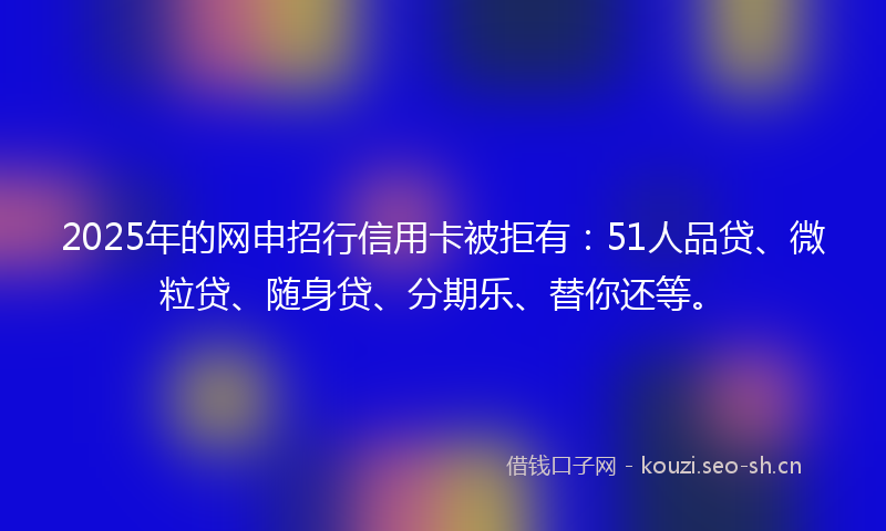 2025年的网申招行信用卡被拒有：51人品贷、微粒贷、随身贷、分期乐、替你还等。