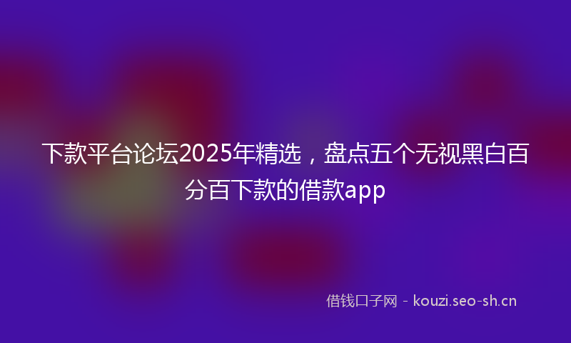 下款平台论坛2025年精选，盘点五个无视黑白百分百下款的借款app