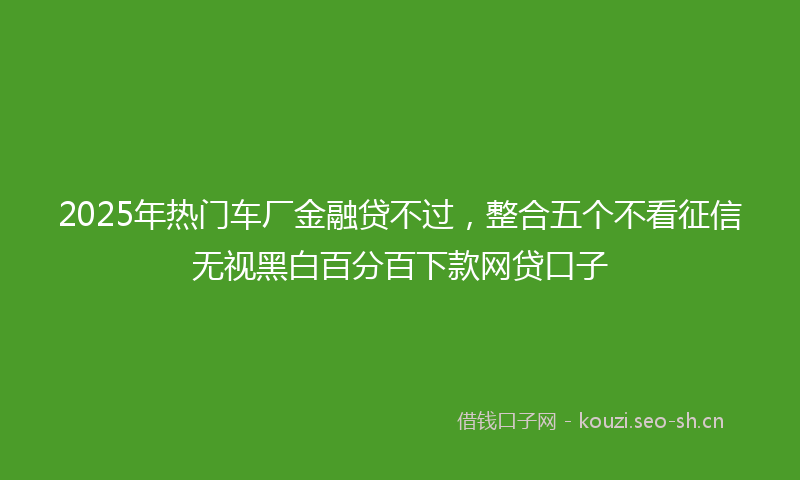 2025年热门车厂金融贷不过，整合五个不看征信无视黑白百分百下款网贷口子