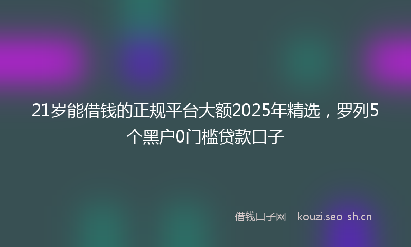 21岁能借钱的正规平台大额2025年精选，罗列5个黑户0门槛贷款口子