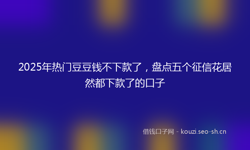 2025年热门豆豆钱不下款了,盘点五个征信花居然都下款了的口子