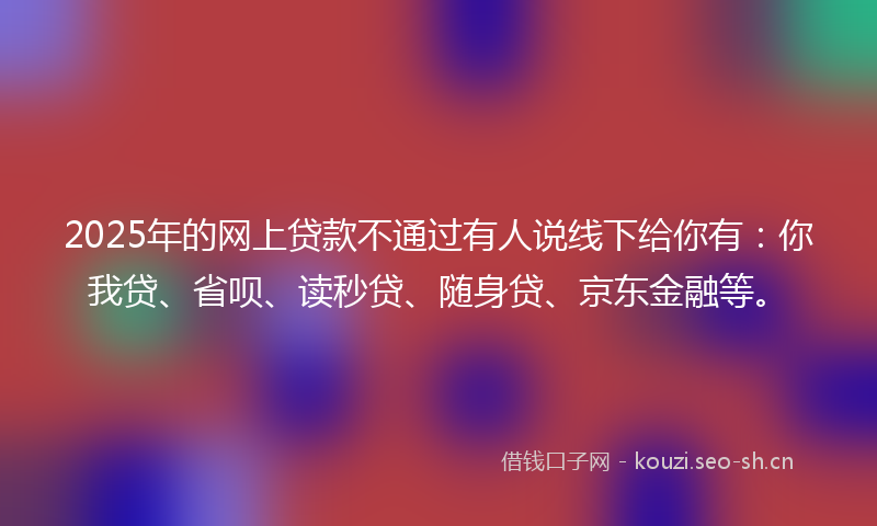 2025年的网上贷款不通过有人说线下给你有：你我贷、省呗、读秒贷、随身贷、京东金融等。