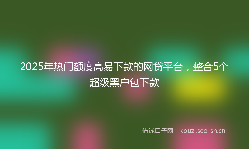2025年热门额度高易下款的网贷平台，整合5个超级黑户包下款