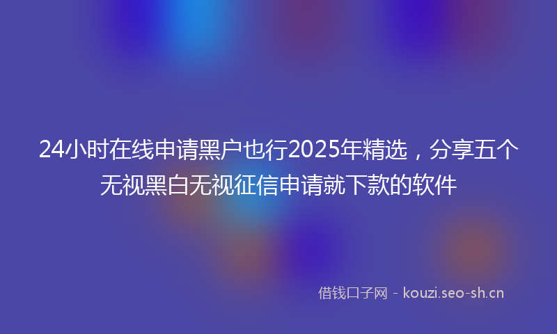 24小时在线申请黑户也行2025年精选，分享五个无视黑白无视征信申请就下款的软件