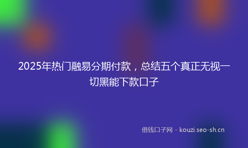 2025年热门融易分期付款，总结五个真正无视一切黑能下款口子