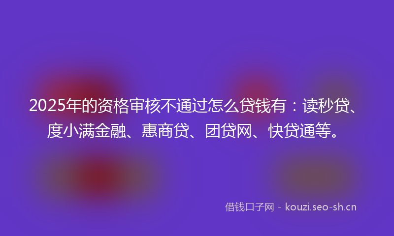 2025年的资格审核不通过怎么贷钱有：读秒贷、度小满金融、惠商贷、团贷网、快贷通等。