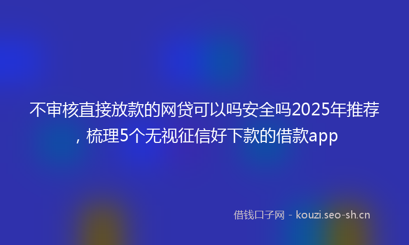 不审核直接放款的网贷可以吗安全吗2025年推荐，梳理5个无视征信好下款的借款app