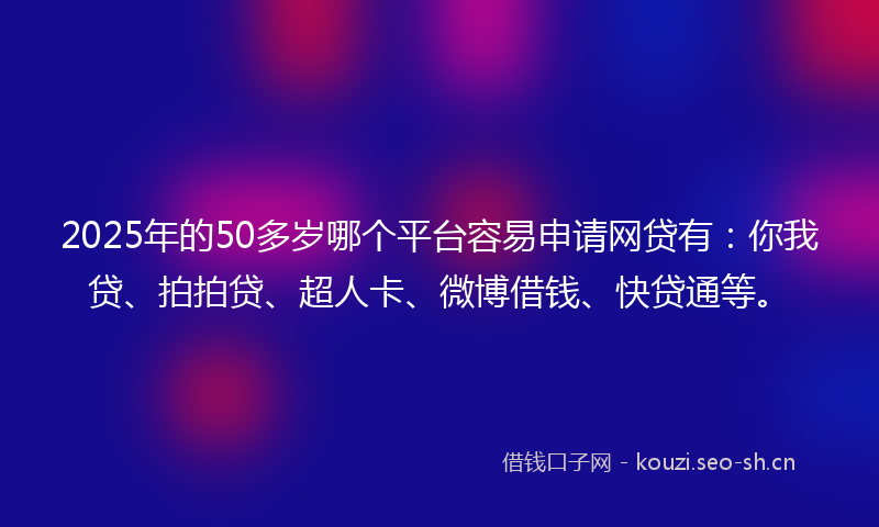 2025年的50多岁哪个平台容易申请网贷有：你我贷、拍拍贷、超人卡、微博借钱、快贷通等。
