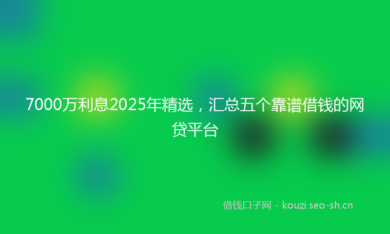 7000万利息2025年精选，汇总五个靠谱借钱的网贷平台