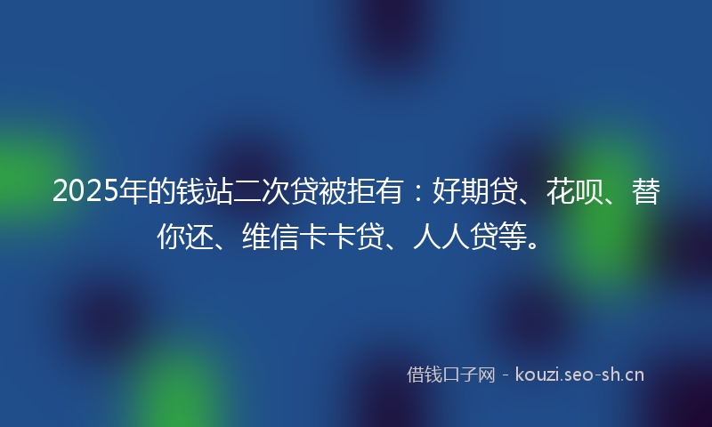 2025年的钱站二次贷被拒有:好期贷、花呗、替你还、维信卡卡贷、人人贷等。