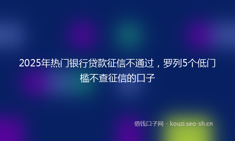 2025年热门银行贷款征信不通过，罗列5个低门槛不查征信的口子
