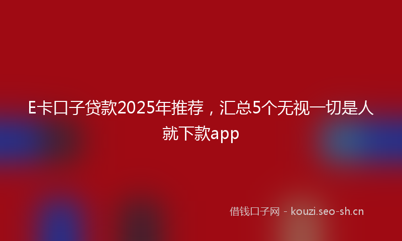 E卡口子贷款2025年推荐，汇总5个无视一切是人就下款app