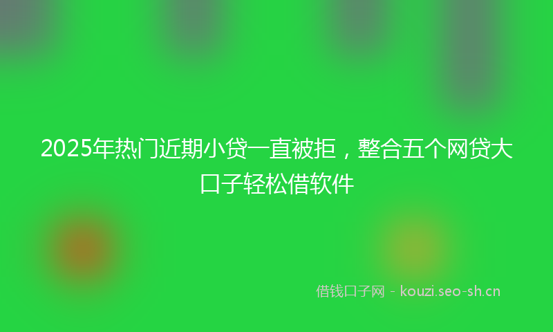2025年热门近期小贷一直被拒,整合五个网贷大口子轻松借软件