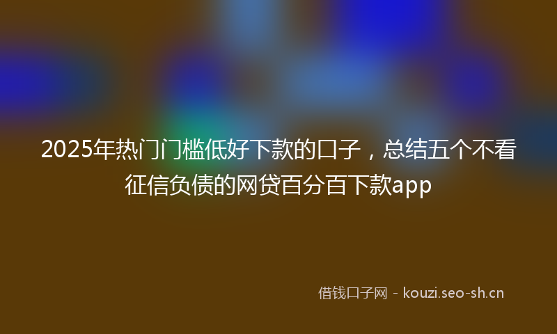 2025年热门门槛低好下款的口子，总结五个不看征信负债的网贷百分百下款app