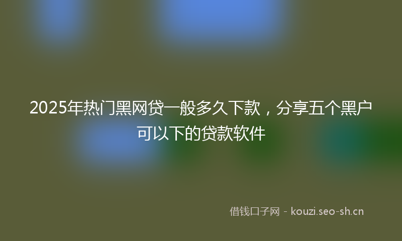 2025年热门黑网贷一般多久下款，分享五个黑户可以下的贷款软件