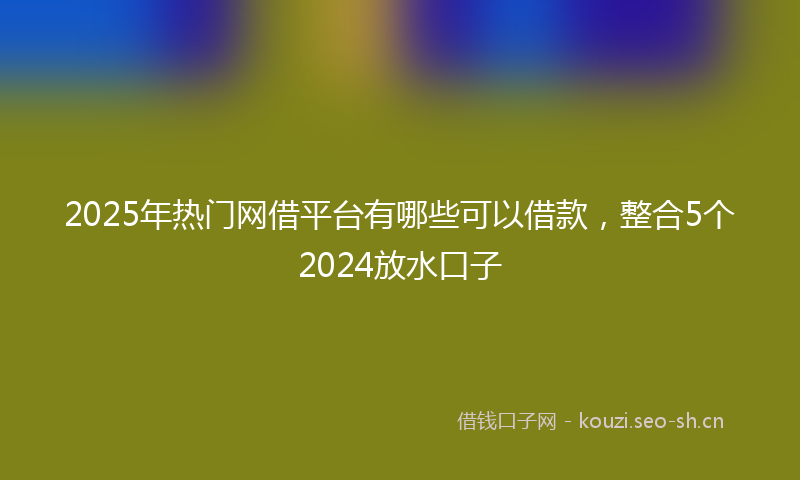 2025年热门网借平台有哪些可以借款，整合5个2024放水口子