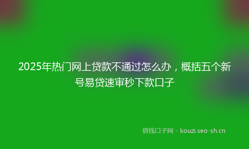 2025年热门网上贷款不通过怎么办，概括五个新号易贷速审秒下款口子