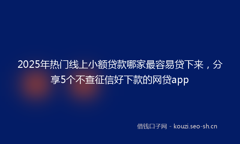 2025年热门线上小额贷款哪家最容易贷下来，分享5个不查征信好下款的网贷app