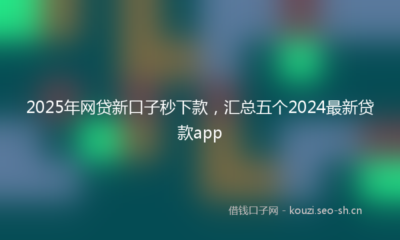 2025年网贷新口子秒下款,汇总五个2024最新贷款app