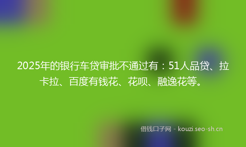 2025年的银行车贷审批不通过有：51人品贷、拉卡拉、百度有钱花、花呗、融逸花等。