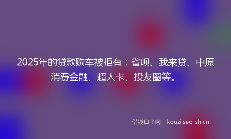 2025年的贷款购车被拒有：省呗、我来贷、中原消费金融、超人卡、投友圈等。