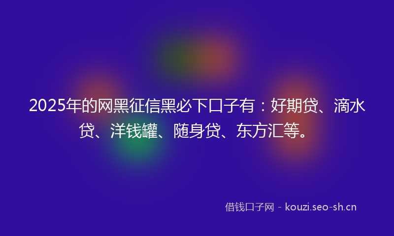 2025年的网黑征信黑必下口子有：好期贷、滴水贷、洋钱罐、随身贷、东方汇等。