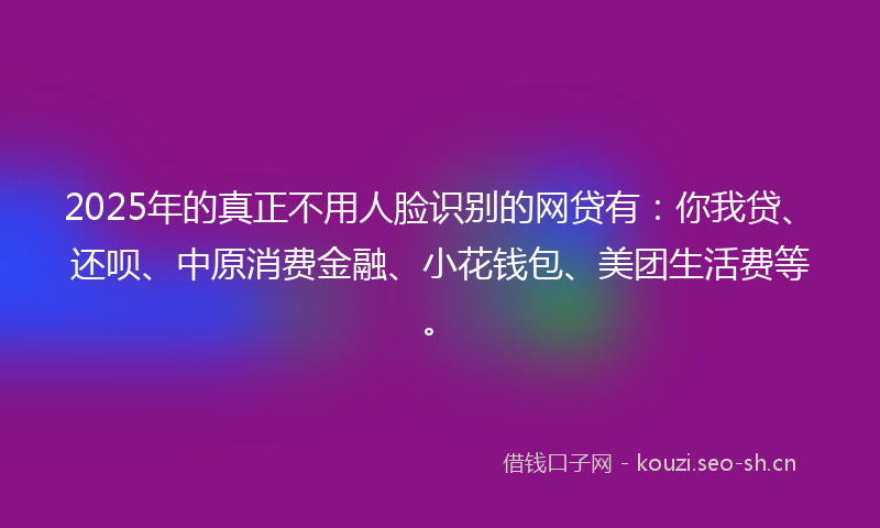 2025年的真正不用人脸识别的网贷有:你我贷、还呗、中原消费金融、小花钱包、美团生活费等。