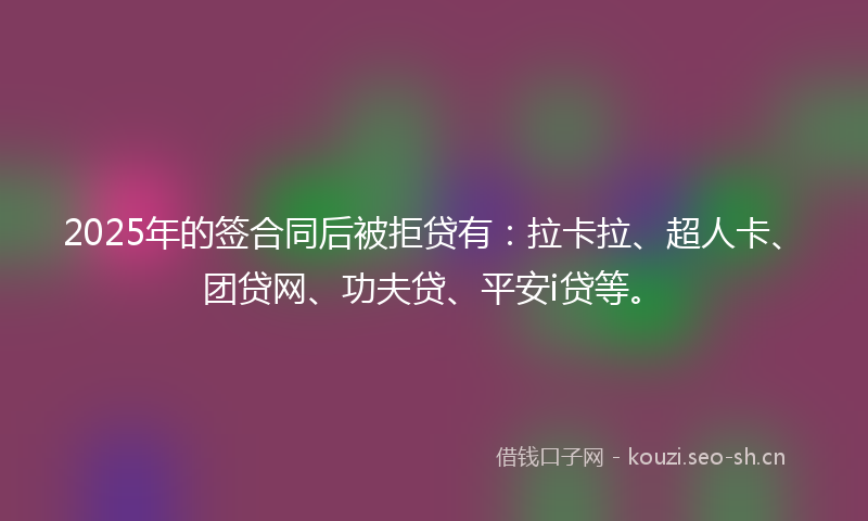 2025年的签合同后被拒贷有：拉卡拉、超人卡、团贷网、功夫贷、平安i贷等。