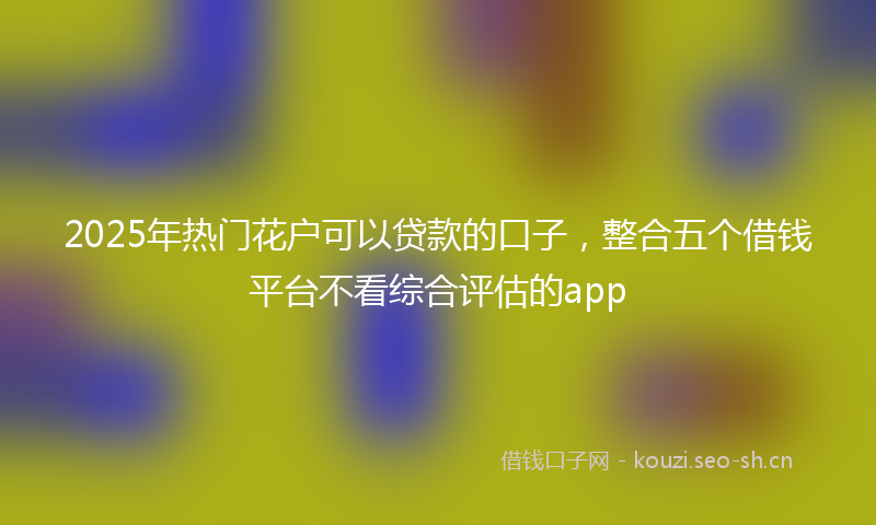 2025年热门花户可以贷款的口子，整合五个借钱平台不看综合评估的app