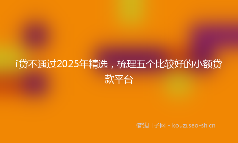 i贷不通过2025年精选，梳理五个比较好的小额贷款平台