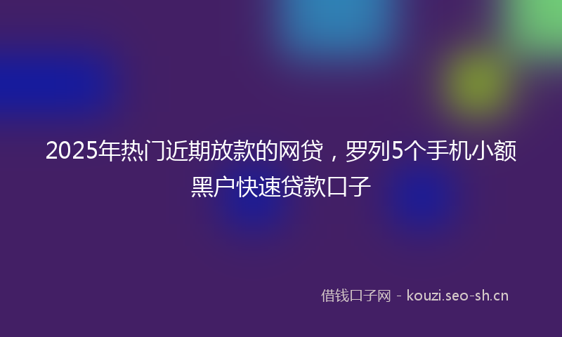 2025年热门近期放款的网贷,罗列5个手机小额黑户快速贷款口子
