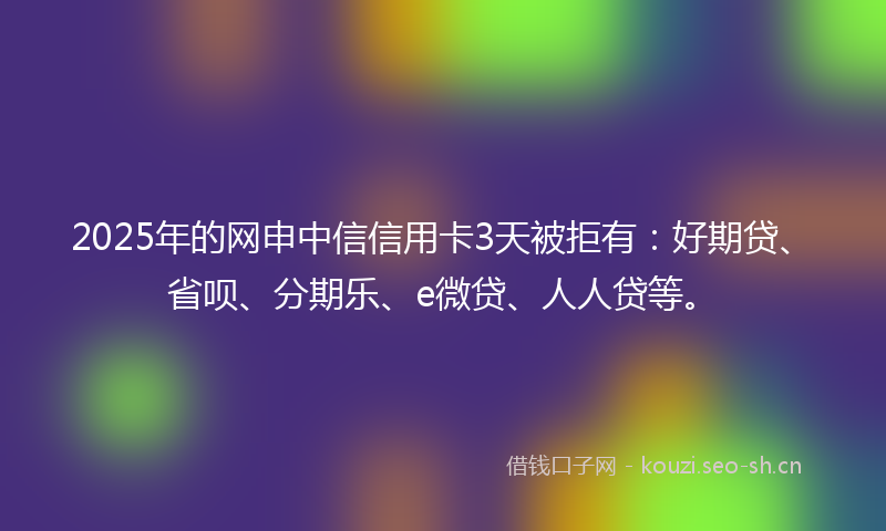 2025年的网申中信信用卡3天被拒有：好期贷、省呗、分期乐、e微贷、人人贷等。