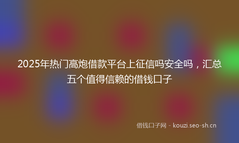 2025年热门高炮借款平台上征信吗安全吗，汇总五个值得信赖的借钱口子