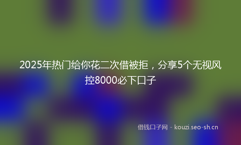 2025年热门给你花二次借被拒，分享5个无视风控8000必下口子