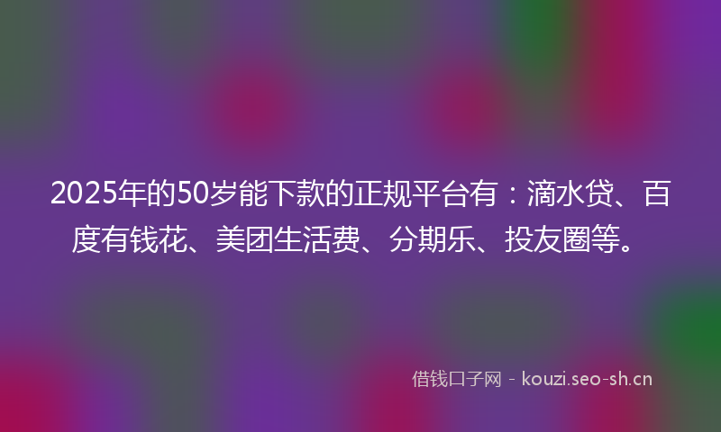 2025年的50岁能下款的正规平台有：滴水贷、百度有钱花、美团生活费、分期乐、投友圈等。