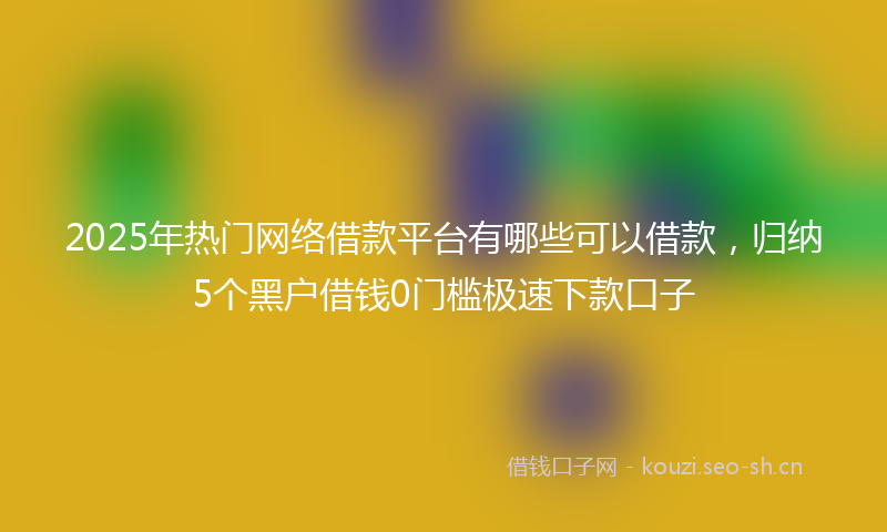 2025年热门网络借款平台有哪些可以借款，归纳5个黑户借钱0门槛极速下款口子