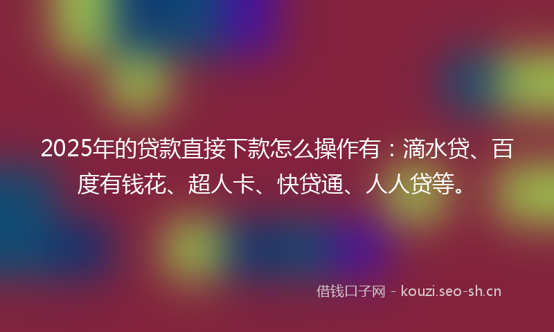 2025年的贷款直接下款怎么操作有：滴水贷、百度有钱花、超人卡、快贷通、人人贷等。