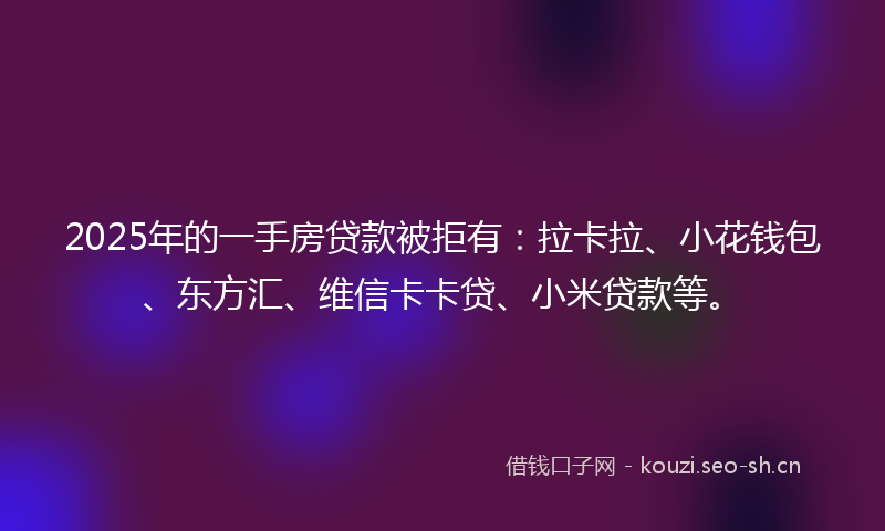 2025年的一手房贷款被拒有:拉卡拉、小花钱包、东方汇、维信卡卡贷、小米贷款等。