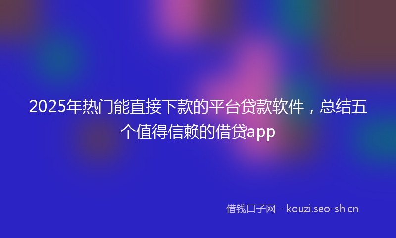 2025年热门能直接下款的平台贷款软件，总结五个值得信赖的借贷app