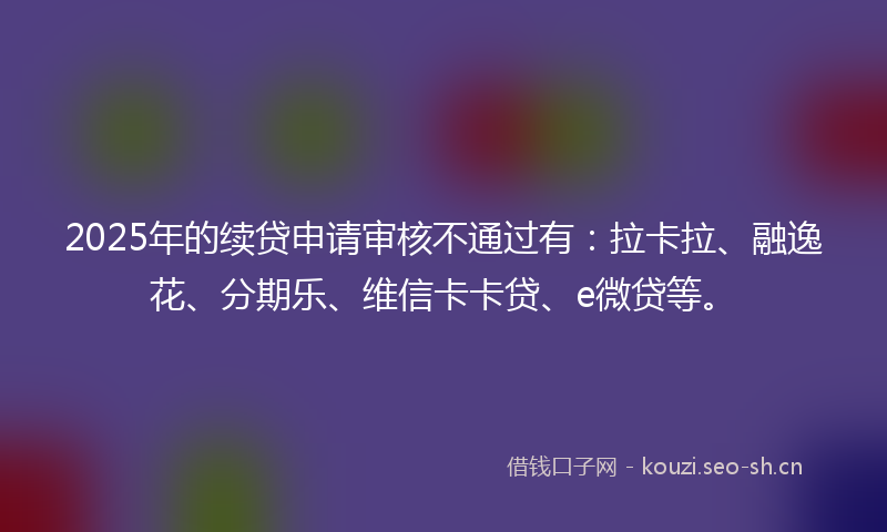 2025年的续贷申请审核不通过有：拉卡拉、融逸花、分期乐、维信卡卡贷、e微贷等。