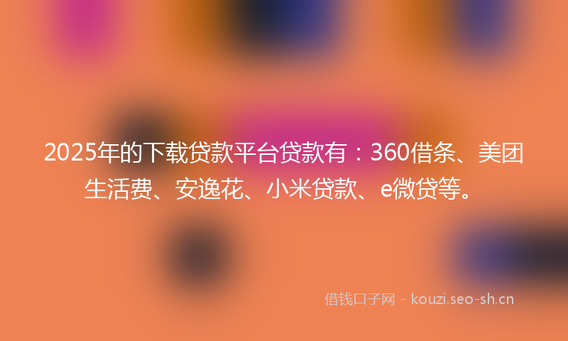 2025年的下载贷款平台贷款有:360借条、美团生活费、安逸花、小米贷款、e微贷等。